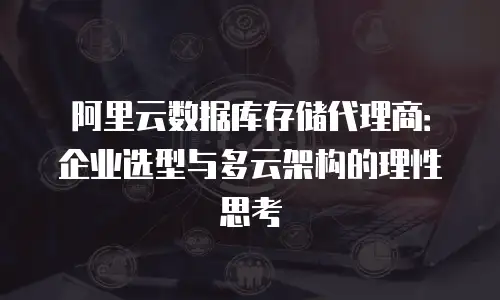 阿里云数据库存储代理商：企业选型与多云架构的理性思考