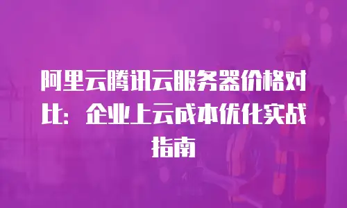 阿里云腾讯云服务器价格对比：企业上云成本优化实战指南