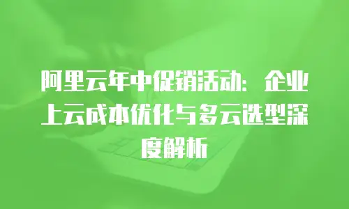 阿里云年中促销活动：企业上云成本优化与多云选型深度解析