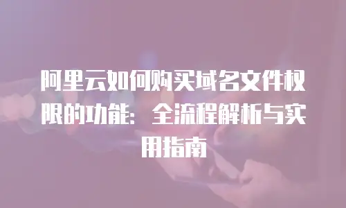 阿里云如何购买域名文件权限的功能：全流程解析与实用指南