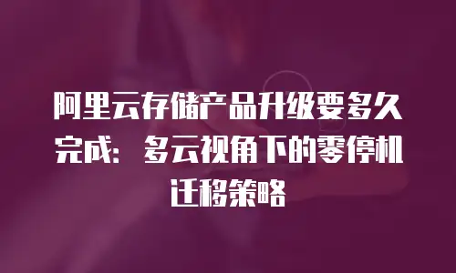 阿里云存储产品升级要多久完成：多云视角下的零停机迁移策略