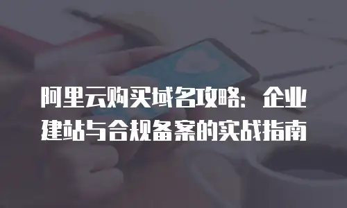 阿里云购买域名攻略：企业建站与合规备案的实战指南