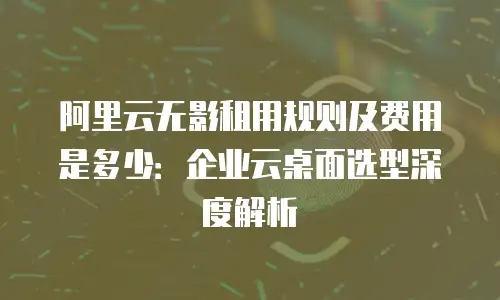 阿里云无影租用规则及费用是多少：企业云桌面选型深度解析