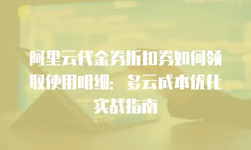 阿里云代金券折扣券如何领取使用明细：多云成本优化实战指南