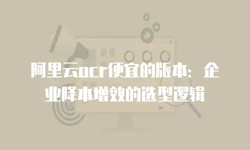 阿里云ocr便宜的版本：企业降本增效的选型逻辑