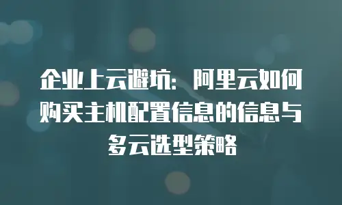 企业上云避坑：阿里云如何购买主机配置信息的信息与多云选型策略