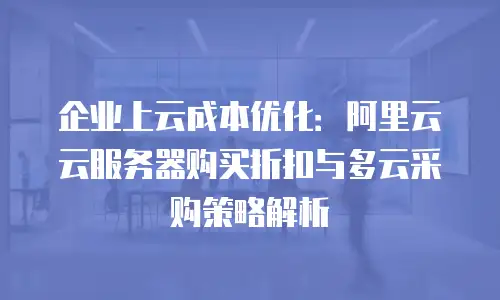 企业上云成本优化：阿里云云服务器购买折扣与多云采购策略解析