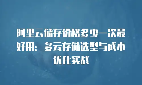 阿里云储存价格多少一次最好用：多云存储选型与成本优化实战