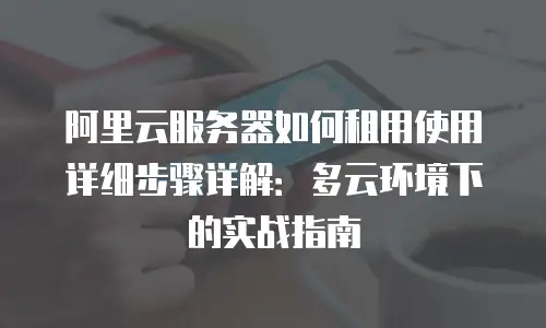 阿里云服务器如何租用使用详细步骤详解：多云环境下的实战指南