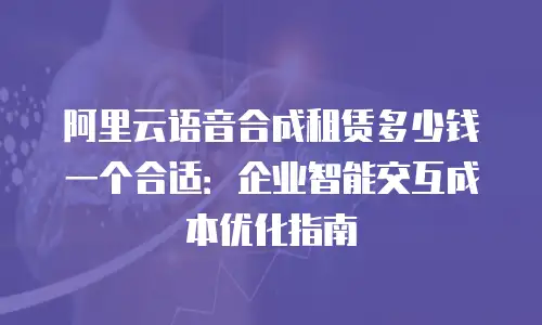 阿里云语音合成租赁多少钱一个合适：企业智能交互成本优化指南