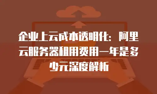 企业上云成本透明化：阿里云服务器租用费用一年是多少元深度解析
