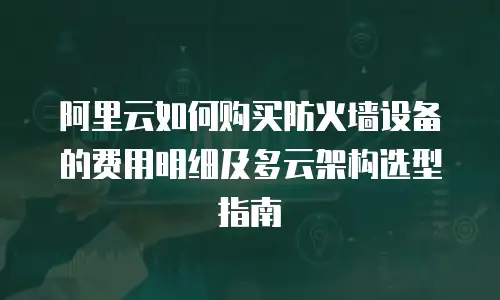 阿里云如何购买防火墙设备的费用明细及多云架构选型指南