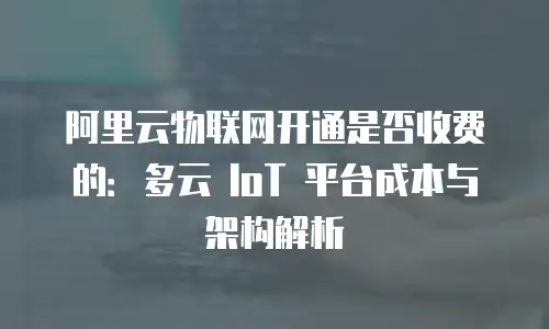 阿里云物联网开通是否收费的：多云 IoT 平台成本与架构解析