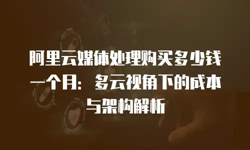 阿里云媒体处理购买多少钱一个月：多云视角下的成本与架构解析