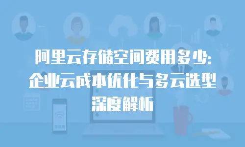 阿里云存储空间费用多少：企业云成本优化与多云选型深度解析