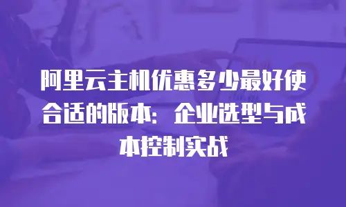 阿里云主机优惠多少最好使合适的版本：企业选型与成本控制实战