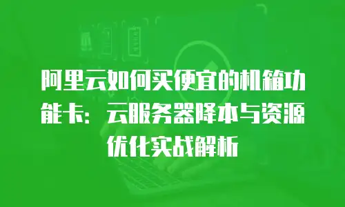 阿里云如何买便宜的机箱功能卡：云服务器降本与资源优化实战解析