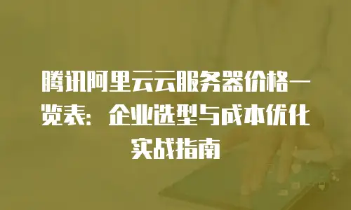 腾讯阿里云云服务器价格一览表：企业选型与成本优化实战指南