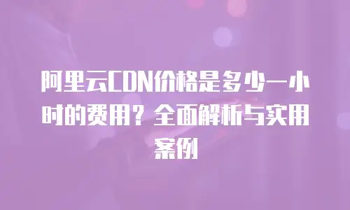 阿里云CDN价格是多少一小时的费用？全面解析与实用案例