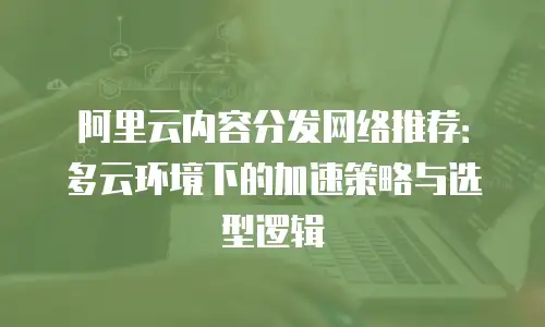 阿里云内容分发网络推荐：多云环境下的加速策略与选型逻辑