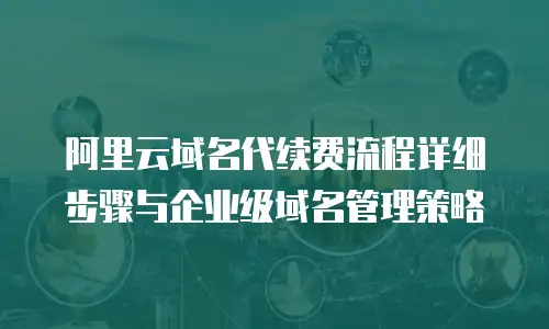 阿里云域名代续费流程详细步骤与企业级域名管理策略