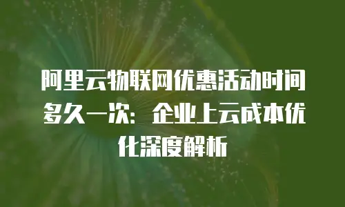 阿里云物联网优惠活动时间多久一次：企业上云成本优化深度解析