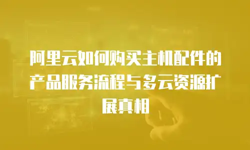 阿里云如何购买主机配件的产品服务流程与多云资源扩展真相