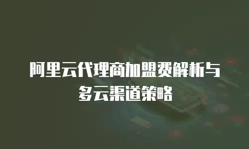 阿里云代理商加盟费解析与多云渠道策略
