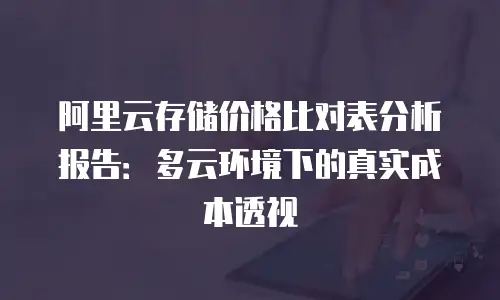 阿里云存储价格比对表分析报告：多云环境下的真实成本透视