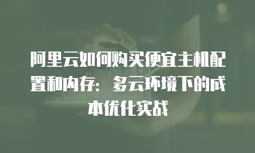 阿里云如何购买便宜主机配置和内存：多云环境下的成本优化实战