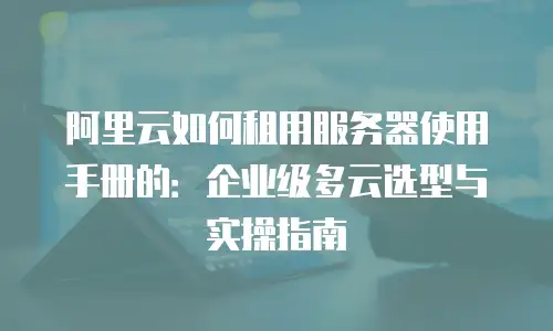 阿里云如何租用服务器使用手册的：企业级多云选型与实操指南