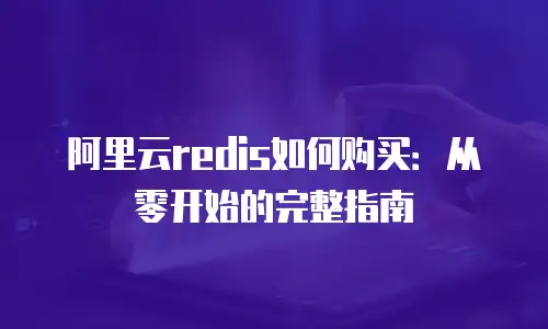 阿里云redis如何购买：从零开始的完整指南
