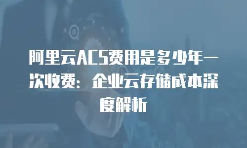 阿里云ACS费用是多少年一次收费：企业云存储成本深度解析