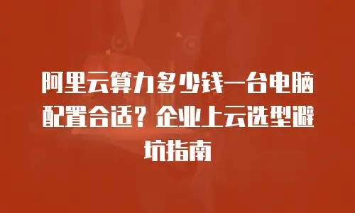 阿里云算力多少钱一台电脑配置合适？企业上云选型避坑指南