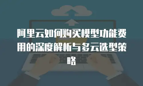 阿里云如何购买模型功能费用的深度解析与多云选型策略