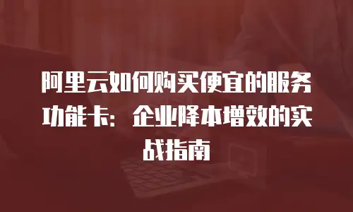 阿里云如何购买便宜的服务功能卡：企业降本增效的实战指南