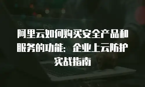 阿里云如何购买安全产品和服务的功能：企业上云防护实战指南