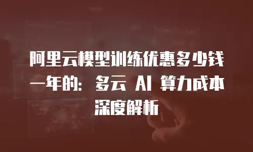 阿里云模型训练优惠多少钱一年的：多云 AI 算力成本深度解析
