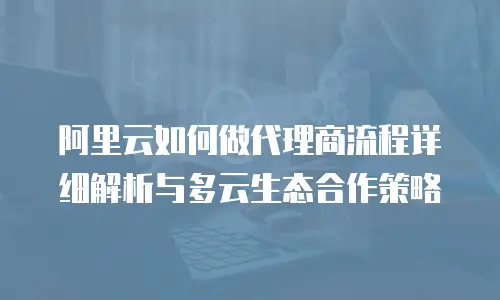 阿里云如何做代理商流程详细解析与多云生态合作策略