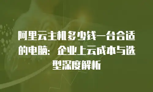 阿里云主机多少钱一台合适的电脑：企业上云成本与选型深度解析