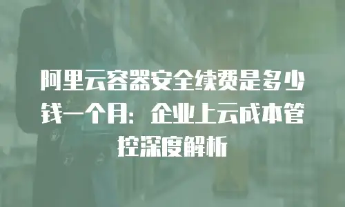 阿里云容器安全续费是多少钱一个月：企业上云成本管控深度解析