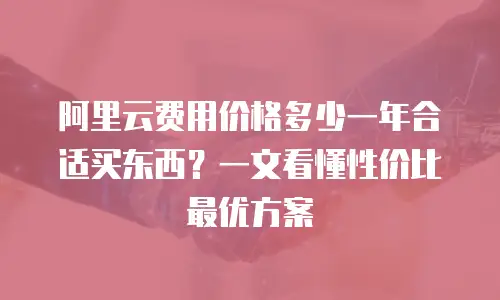 阿里云费用价格多少一年合适买东西？一文看懂性价比最优方案
