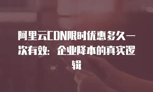 阿里云CDN限时优惠多久一次有效：企业降本的真实逻辑