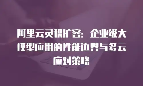 阿里云灵积扩容：企业级大模型应用的性能边界与多云应对策略