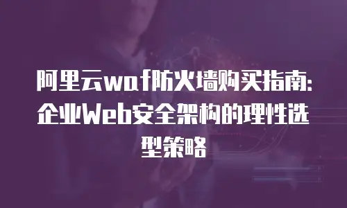 阿里云waf防火墙购买指南：企业Web安全架构的理性选型策略