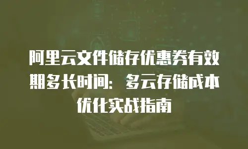 阿里云文件储存优惠券有效期多长时间：多云存储成本优化实战指南