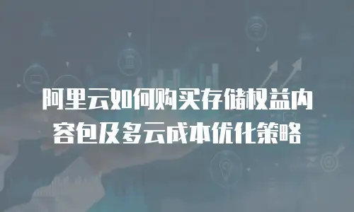 阿里云如何购买存储权益内容包及多云成本优化策略