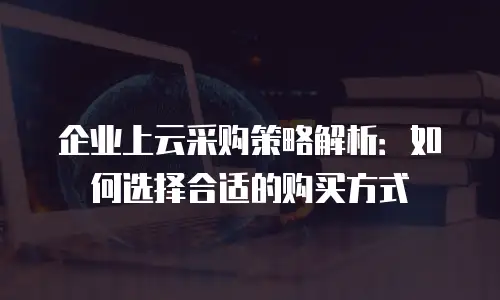 企业上云采购策略解析：如何选择合适的购买方式