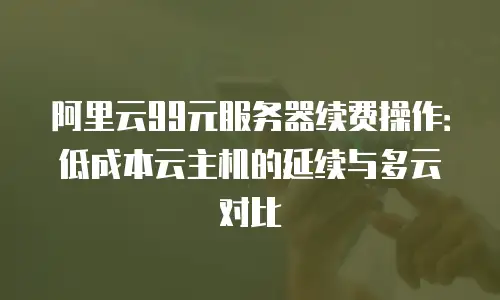 阿里云99元服务器续费操作：低成本云主机的延续与多云对比