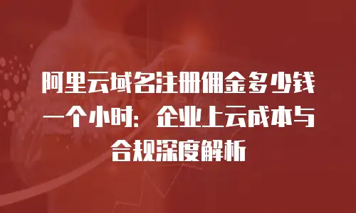 阿里云域名注册佣金多少钱一个小时：企业上云成本与合规深度解析